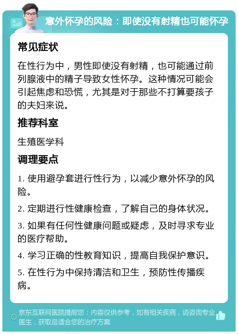 意外怀孕的风险：即使没有射精也可能怀孕 常见症状 在性行为中，男性即使没有射精，也可能通过前列腺液中的精子导致女性怀孕。这种情况可能会引起焦虑和恐慌，尤其是对于那些不打算要孩子的夫妇来说。 推荐科室 生殖医学科 调理要点 1. 使用避孕套进行性行为，以减少意外怀孕的风险。 2. 定期进行性健康检查，了解自己的身体状况。 3. 如果有任何性健康问题或疑虑，及时寻求专业的医疗帮助。 4. 学习正确的性教育知识，提高自我保护意识。 5. 在性行为中保持清洁和卫生，预防性传播疾病。