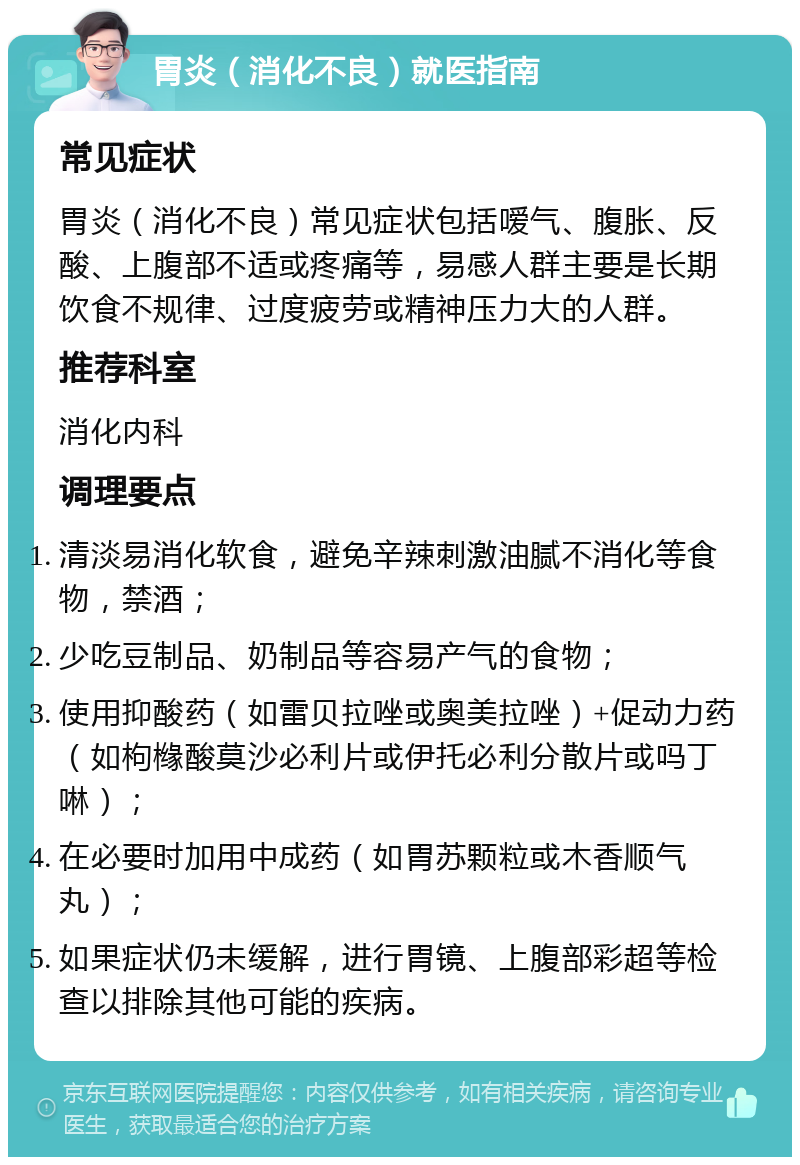 胃炎（消化不良）就医指南 常见症状 胃炎（消化不良）常见症状包括嗳气、腹胀、反酸、上腹部不适或疼痛等，易感人群主要是长期饮食不规律、过度疲劳或精神压力大的人群。 推荐科室 消化内科 调理要点 清淡易消化软食，避免辛辣刺激油腻不消化等食物，禁酒； 少吃豆制品、奶制品等容易产气的食物； 使用抑酸药（如雷贝拉唑或奥美拉唑）+促动力药（如枸橼酸莫沙必利片或伊托必利分散片或吗丁啉）； 在必要时加用中成药（如胃苏颗粒或木香顺气丸）； 如果症状仍未缓解，进行胃镜、上腹部彩超等检查以排除其他可能的疾病。