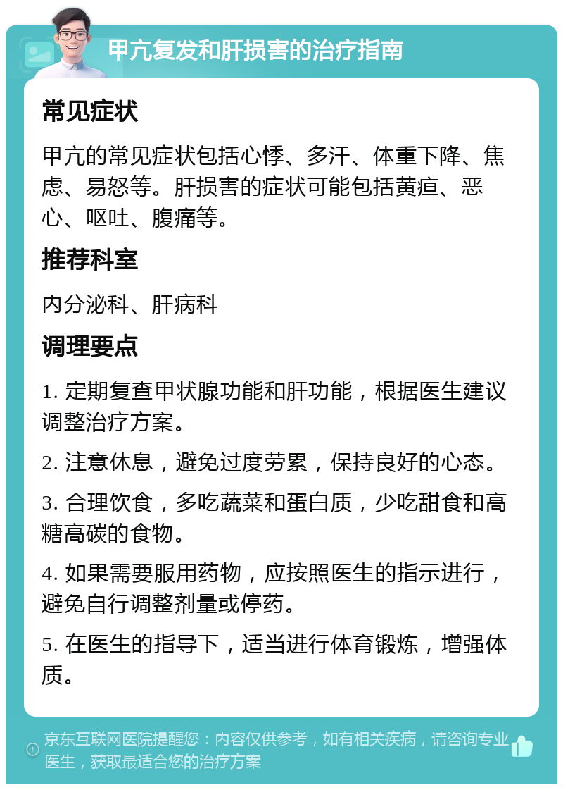 甲亢复发和肝损害的治疗指南 常见症状 甲亢的常见症状包括心悸、多汗、体重下降、焦虑、易怒等。肝损害的症状可能包括黄疸、恶心、呕吐、腹痛等。 推荐科室 内分泌科、肝病科 调理要点 1. 定期复查甲状腺功能和肝功能，根据医生建议调整治疗方案。 2. 注意休息，避免过度劳累，保持良好的心态。 3. 合理饮食，多吃蔬菜和蛋白质，少吃甜食和高糖高碳的食物。 4. 如果需要服用药物，应按照医生的指示进行，避免自行调整剂量或停药。 5. 在医生的指导下，适当进行体育锻炼，增强体质。