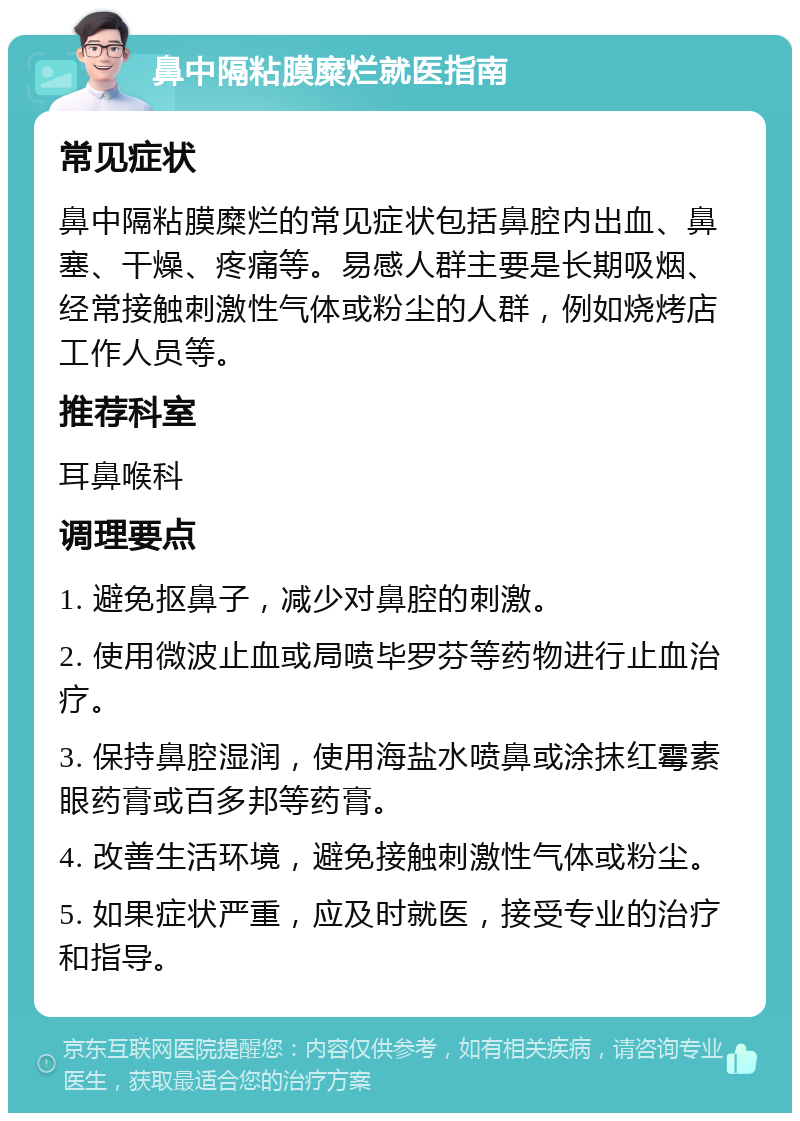 鼻中隔粘膜糜烂就医指南 常见症状 鼻中隔粘膜糜烂的常见症状包括鼻腔内出血、鼻塞、干燥、疼痛等。易感人群主要是长期吸烟、经常接触刺激性气体或粉尘的人群，例如烧烤店工作人员等。 推荐科室 耳鼻喉科 调理要点 1. 避免抠鼻子，减少对鼻腔的刺激。 2. 使用微波止血或局喷毕罗芬等药物进行止血治疗。 3. 保持鼻腔湿润，使用海盐水喷鼻或涂抹红霉素眼药膏或百多邦等药膏。 4. 改善生活环境，避免接触刺激性气体或粉尘。 5. 如果症状严重，应及时就医，接受专业的治疗和指导。