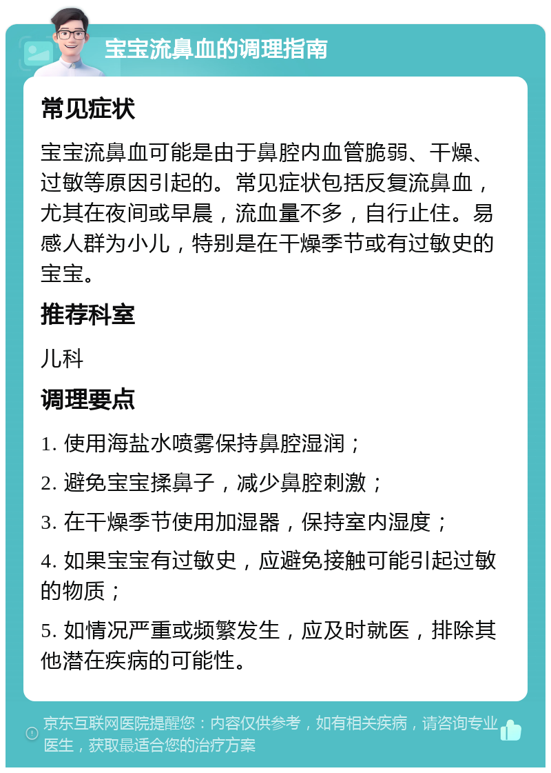 宝宝流鼻血的调理指南 常见症状 宝宝流鼻血可能是由于鼻腔内血管脆弱、干燥、过敏等原因引起的。常见症状包括反复流鼻血，尤其在夜间或早晨，流血量不多，自行止住。易感人群为小儿，特别是在干燥季节或有过敏史的宝宝。 推荐科室 儿科 调理要点 1. 使用海盐水喷雾保持鼻腔湿润； 2. 避免宝宝揉鼻子，减少鼻腔刺激； 3. 在干燥季节使用加湿器，保持室内湿度； 4. 如果宝宝有过敏史，应避免接触可能引起过敏的物质； 5. 如情况严重或频繁发生，应及时就医，排除其他潜在疾病的可能性。