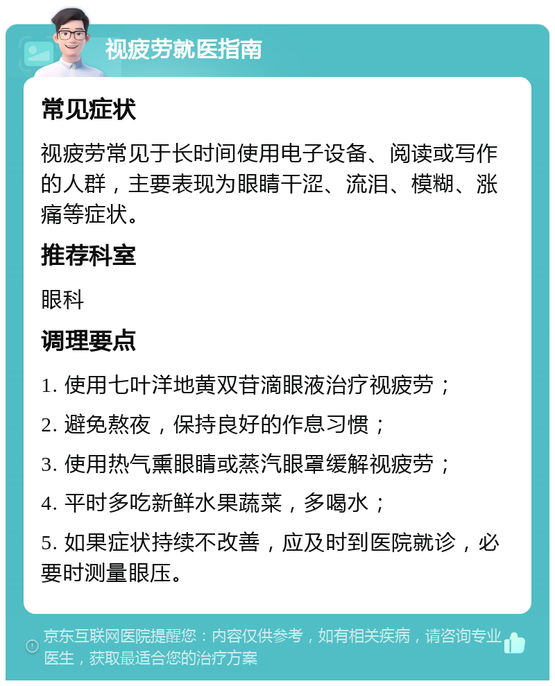 视疲劳就医指南 常见症状 视疲劳常见于长时间使用电子设备、阅读或写作的人群，主要表现为眼睛干涩、流泪、模糊、涨痛等症状。 推荐科室 眼科 调理要点 1. 使用七叶洋地黄双苷滴眼液治疗视疲劳； 2. 避免熬夜，保持良好的作息习惯； 3. 使用热气熏眼睛或蒸汽眼罩缓解视疲劳； 4. 平时多吃新鲜水果蔬菜，多喝水； 5. 如果症状持续不改善，应及时到医院就诊，必要时测量眼压。