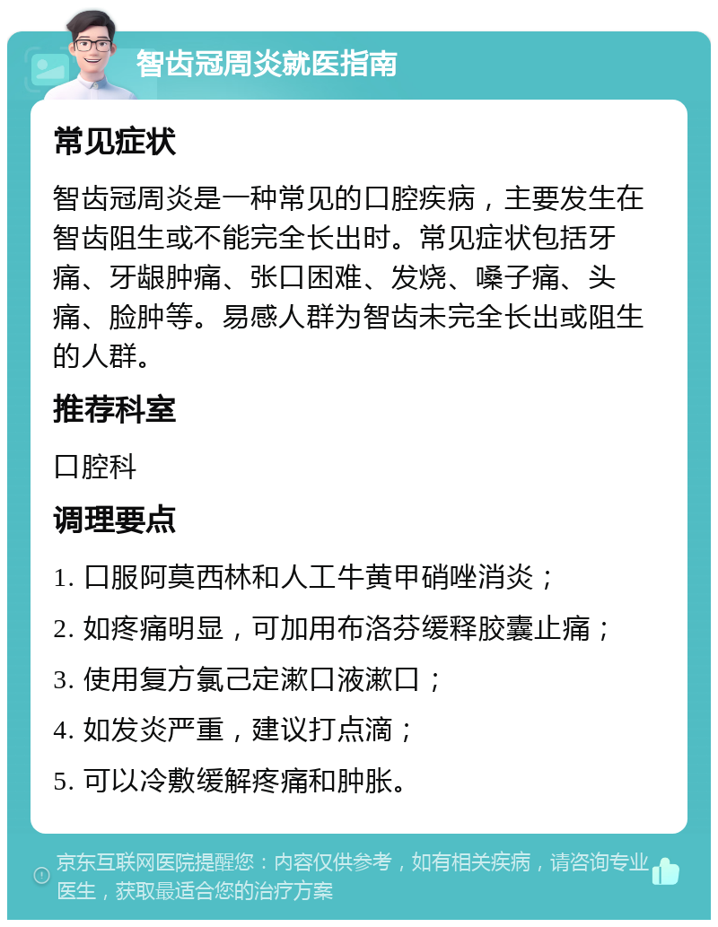 智齿冠周炎就医指南 常见症状 智齿冠周炎是一种常见的口腔疾病，主要发生在智齿阻生或不能完全长出时。常见症状包括牙痛、牙龈肿痛、张口困难、发烧、嗓子痛、头痛、脸肿等。易感人群为智齿未完全长出或阻生的人群。 推荐科室 口腔科 调理要点 1. 口服阿莫西林和人工牛黄甲硝唑消炎； 2. 如疼痛明显，可加用布洛芬缓释胶囊止痛； 3. 使用复方氯己定漱口液漱口； 4. 如发炎严重，建议打点滴； 5. 可以冷敷缓解疼痛和肿胀。