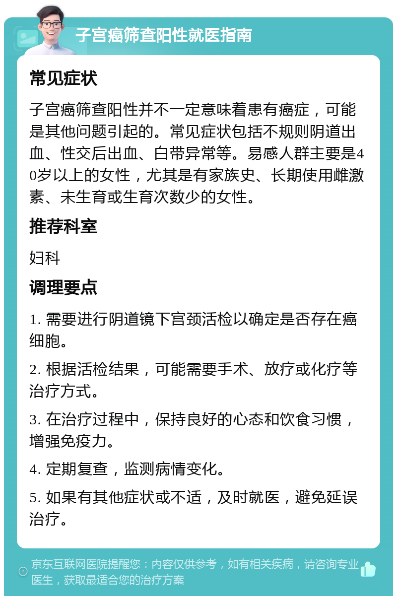 子宫癌筛查阳性就医指南 常见症状 子宫癌筛查阳性并不一定意味着患有癌症，可能是其他问题引起的。常见症状包括不规则阴道出血、性交后出血、白带异常等。易感人群主要是40岁以上的女性，尤其是有家族史、长期使用雌激素、未生育或生育次数少的女性。 推荐科室 妇科 调理要点 1. 需要进行阴道镜下宫颈活检以确定是否存在癌细胞。 2. 根据活检结果，可能需要手术、放疗或化疗等治疗方式。 3. 在治疗过程中，保持良好的心态和饮食习惯，增强免疫力。 4. 定期复查，监测病情变化。 5. 如果有其他症状或不适，及时就医，避免延误治疗。