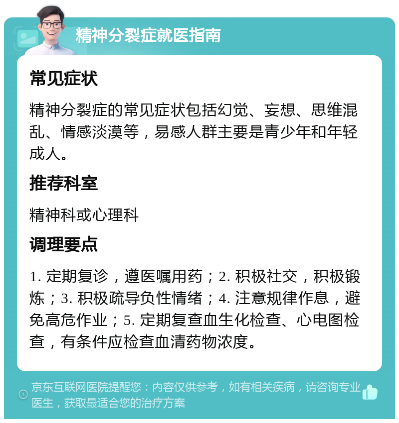 精神分裂症就医指南 常见症状 精神分裂症的常见症状包括幻觉、妄想、思维混乱、情感淡漠等，易感人群主要是青少年和年轻成人。 推荐科室 精神科或心理科 调理要点 1. 定期复诊，遵医嘱用药；2. 积极社交，积极锻炼；3. 积极疏导负性情绪；4. 注意规律作息，避免高危作业；5. 定期复查血生化检查、心电图检查，有条件应检查血清药物浓度。