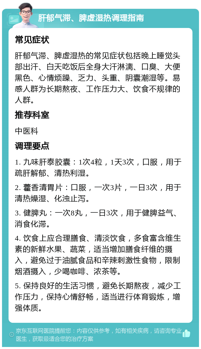 肝郁气滞、脾虚湿热调理指南 常见症状 肝郁气滞、脾虚湿热的常见症状包括晚上睡觉头部出汗、白天吃饭后全身大汗淋漓、口臭、大便黑色、心情烦躁、乏力、头重、阴囊潮湿等。易感人群为长期熬夜、工作压力大、饮食不规律的人群。 推荐科室 中医科 调理要点 1. 九味肝泰胶囊：1次4粒，1天3次，口服，用于疏肝解郁、清热利湿。 2. 藿香清胃片：口服，一次3片，一日3次，用于清热燥湿、化浊止泻。 3. 健脾丸：一次8丸，一日3次，用于健脾益气、消食化滞。 4. 饮食上应合理膳食、清淡饮食，多食富含维生素的新鲜水果、蔬菜，适当增加膳食纤维的摄入，避免过于油腻食品和辛辣刺激性食物，限制烟酒摄入，少喝咖啡、浓茶等。 5. 保持良好的生活习惯，避免长期熬夜，减少工作压力，保持心情舒畅，适当进行体育锻炼，增强体质。