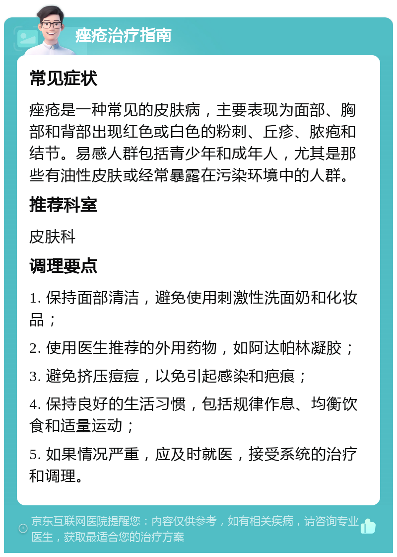 痤疮治疗指南 常见症状 痤疮是一种常见的皮肤病，主要表现为面部、胸部和背部出现红色或白色的粉刺、丘疹、脓疱和结节。易感人群包括青少年和成年人，尤其是那些有油性皮肤或经常暴露在污染环境中的人群。 推荐科室 皮肤科 调理要点 1. 保持面部清洁，避免使用刺激性洗面奶和化妆品； 2. 使用医生推荐的外用药物，如阿达帕林凝胶； 3. 避免挤压痘痘，以免引起感染和疤痕； 4. 保持良好的生活习惯，包括规律作息、均衡饮食和适量运动； 5. 如果情况严重，应及时就医，接受系统的治疗和调理。