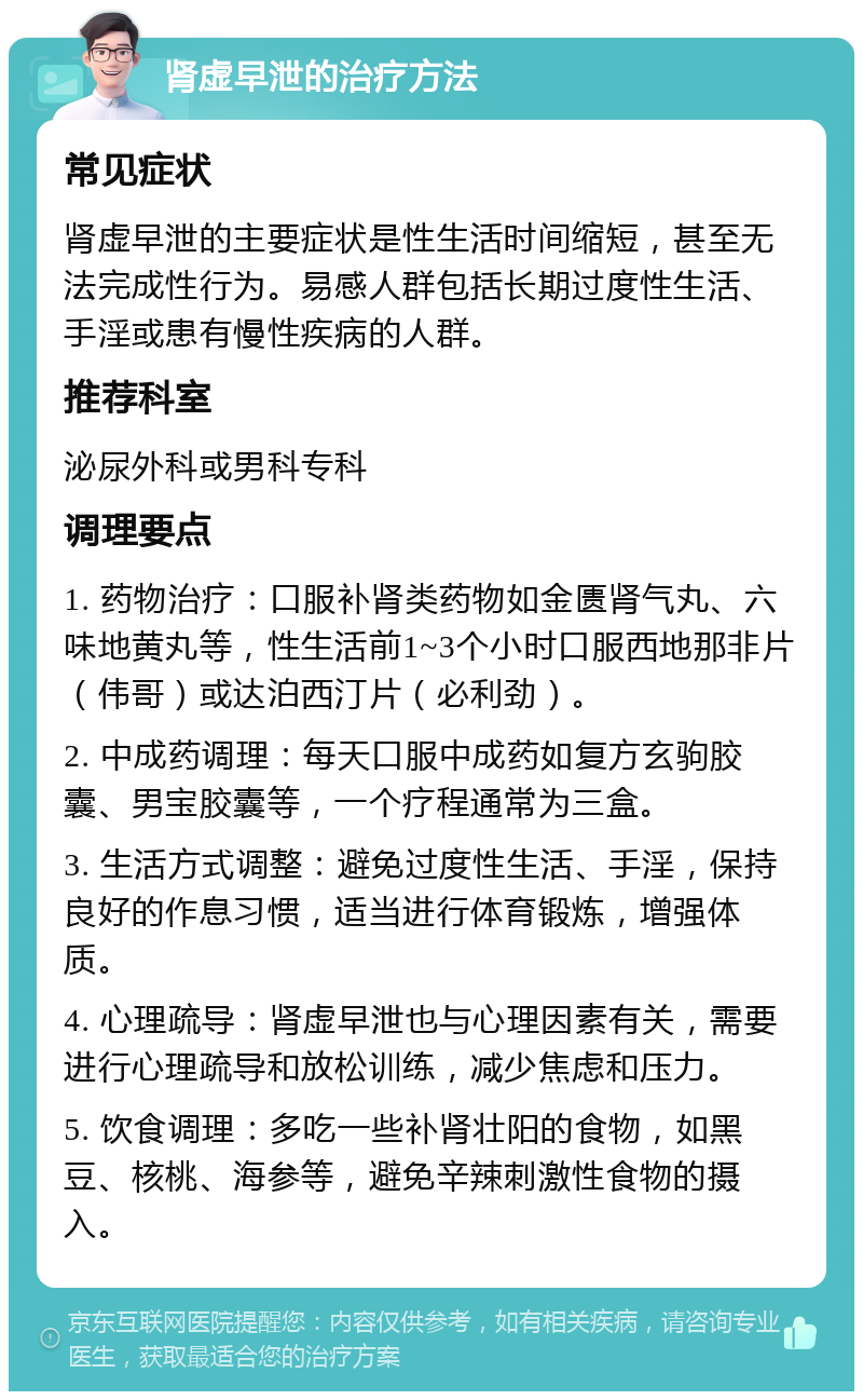 肾虚早泄的治疗方法 常见症状 肾虚早泄的主要症状是性生活时间缩短，甚至无法完成性行为。易感人群包括长期过度性生活、手淫或患有慢性疾病的人群。 推荐科室 泌尿外科或男科专科 调理要点 1. 药物治疗：口服补肾类药物如金匮肾气丸、六味地黄丸等，性生活前1~3个小时口服西地那非片（伟哥）或达泊西汀片（必利劲）。 2. 中成药调理：每天口服中成药如复方玄驹胶囊、男宝胶囊等，一个疗程通常为三盒。 3. 生活方式调整：避免过度性生活、手淫，保持良好的作息习惯，适当进行体育锻炼，增强体质。 4. 心理疏导：肾虚早泄也与心理因素有关，需要进行心理疏导和放松训练，减少焦虑和压力。 5. 饮食调理：多吃一些补肾壮阳的食物，如黑豆、核桃、海参等，避免辛辣刺激性食物的摄入。