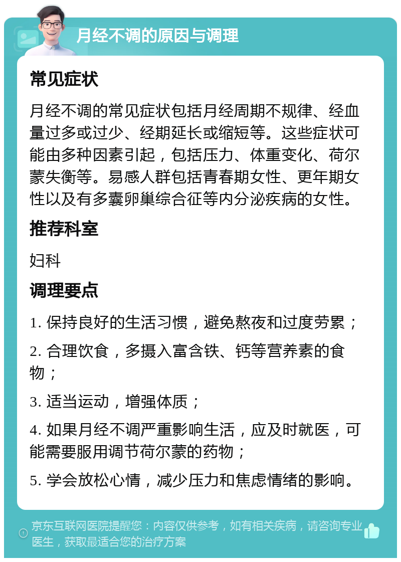 月经不调的原因与调理 常见症状 月经不调的常见症状包括月经周期不规律、经血量过多或过少、经期延长或缩短等。这些症状可能由多种因素引起，包括压力、体重变化、荷尔蒙失衡等。易感人群包括青春期女性、更年期女性以及有多囊卵巢综合征等内分泌疾病的女性。 推荐科室 妇科 调理要点 1. 保持良好的生活习惯，避免熬夜和过度劳累； 2. 合理饮食，多摄入富含铁、钙等营养素的食物； 3. 适当运动，增强体质； 4. 如果月经不调严重影响生活，应及时就医，可能需要服用调节荷尔蒙的药物； 5. 学会放松心情，减少压力和焦虑情绪的影响。