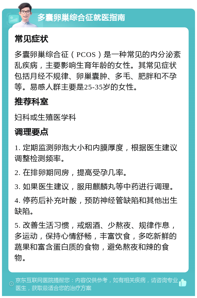 多囊卵巢综合征就医指南 常见症状 多囊卵巢综合征（PCOS）是一种常见的内分泌紊乱疾病，主要影响生育年龄的女性。其常见症状包括月经不规律、卵巢囊肿、多毛、肥胖和不孕等。易感人群主要是25-35岁的女性。 推荐科室 妇科或生殖医学科 调理要点 1. 定期监测卵泡大小和内膜厚度，根据医生建议调整检测频率。 2. 在排卵期同房，提高受孕几率。 3. 如果医生建议，服用麒麟丸等中药进行调理。 4. 停药后补充叶酸，预防神经管缺陷和其他出生缺陷。 5. 改善生活习惯，戒烟酒、少熬夜、规律作息，多运动，保持心情舒畅，丰富饮食，多吃新鲜的蔬果和富含蛋白质的食物，避免熬夜和辣的食物。