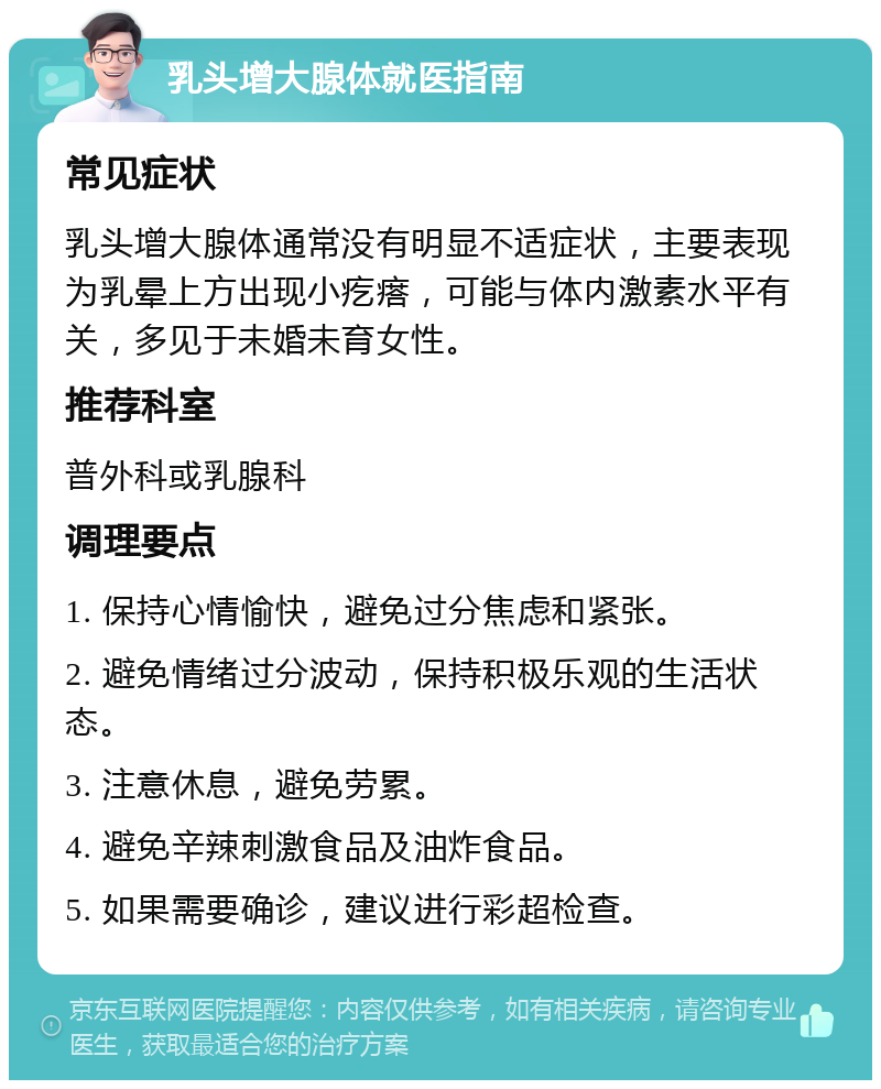 乳头增大腺体就医指南 常见症状 乳头增大腺体通常没有明显不适症状，主要表现为乳晕上方出现小疙瘩，可能与体内激素水平有关，多见于未婚未育女性。 推荐科室 普外科或乳腺科 调理要点 1. 保持心情愉快，避免过分焦虑和紧张。 2. 避免情绪过分波动，保持积极乐观的生活状态。 3. 注意休息，避免劳累。 4. 避免辛辣刺激食品及油炸食品。 5. 如果需要确诊，建议进行彩超检查。