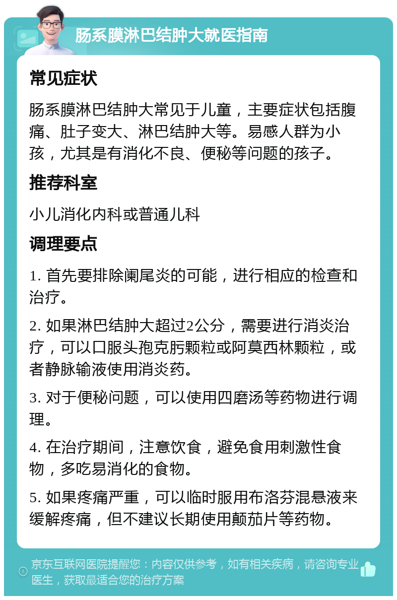 肠系膜淋巴结肿大就医指南 常见症状 肠系膜淋巴结肿大常见于儿童，主要症状包括腹痛、肚子变大、淋巴结肿大等。易感人群为小孩，尤其是有消化不良、便秘等问题的孩子。 推荐科室 小儿消化内科或普通儿科 调理要点 1. 首先要排除阑尾炎的可能，进行相应的检查和治疗。 2. 如果淋巴结肿大超过2公分，需要进行消炎治疗，可以口服头孢克肟颗粒或阿莫西林颗粒，或者静脉输液使用消炎药。 3. 对于便秘问题，可以使用四磨汤等药物进行调理。 4. 在治疗期间，注意饮食，避免食用刺激性食物，多吃易消化的食物。 5. 如果疼痛严重，可以临时服用布洛芬混悬液来缓解疼痛，但不建议长期使用颠茄片等药物。