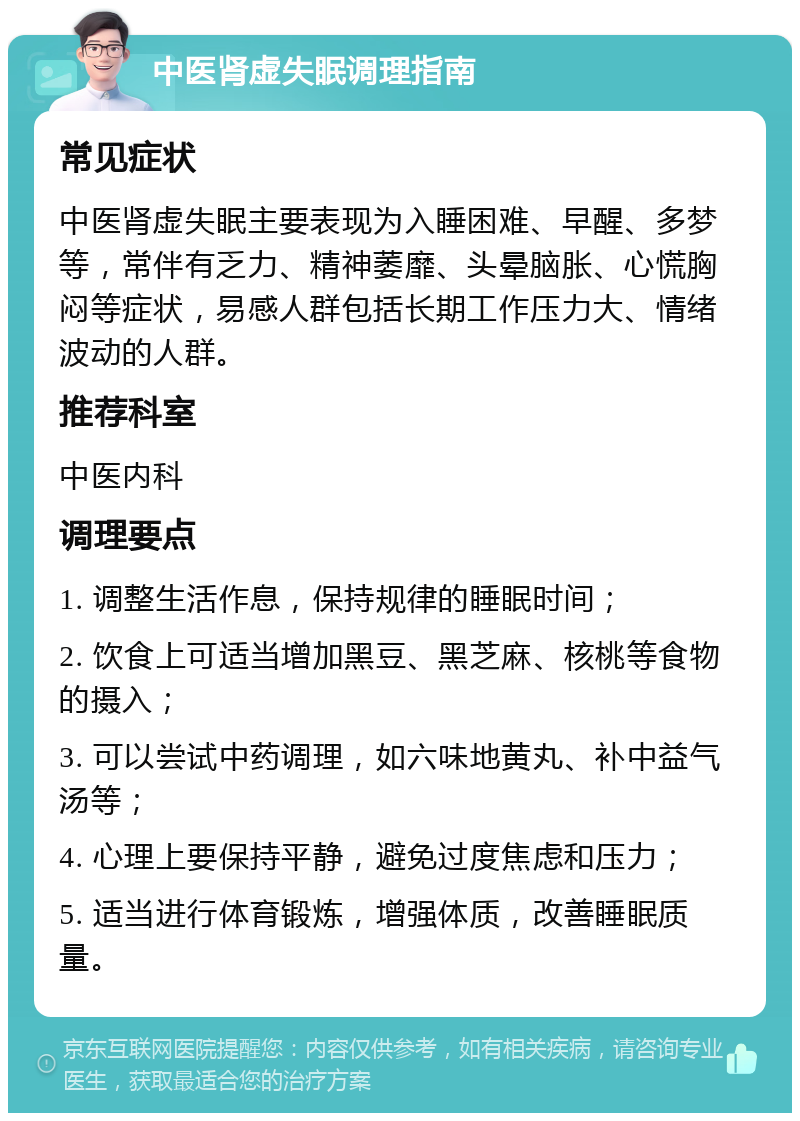 中医肾虚失眠调理指南 常见症状 中医肾虚失眠主要表现为入睡困难、早醒、多梦等，常伴有乏力、精神萎靡、头晕脑胀、心慌胸闷等症状，易感人群包括长期工作压力大、情绪波动的人群。 推荐科室 中医内科 调理要点 1. 调整生活作息，保持规律的睡眠时间； 2. 饮食上可适当增加黑豆、黑芝麻、核桃等食物的摄入； 3. 可以尝试中药调理，如六味地黄丸、补中益气汤等； 4. 心理上要保持平静，避免过度焦虑和压力； 5. 适当进行体育锻炼，增强体质，改善睡眠质量。