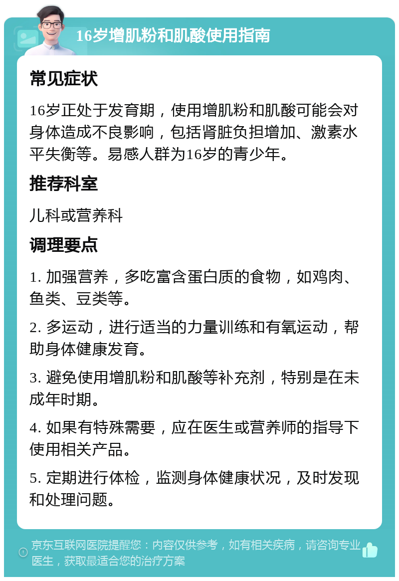 16岁增肌粉和肌酸使用指南 常见症状 16岁正处于发育期，使用增肌粉和肌酸可能会对身体造成不良影响，包括肾脏负担增加、激素水平失衡等。易感人群为16岁的青少年。 推荐科室 儿科或营养科 调理要点 1. 加强营养，多吃富含蛋白质的食物，如鸡肉、鱼类、豆类等。 2. 多运动，进行适当的力量训练和有氧运动，帮助身体健康发育。 3. 避免使用增肌粉和肌酸等补充剂，特别是在未成年时期。 4. 如果有特殊需要，应在医生或营养师的指导下使用相关产品。 5. 定期进行体检，监测身体健康状况，及时发现和处理问题。