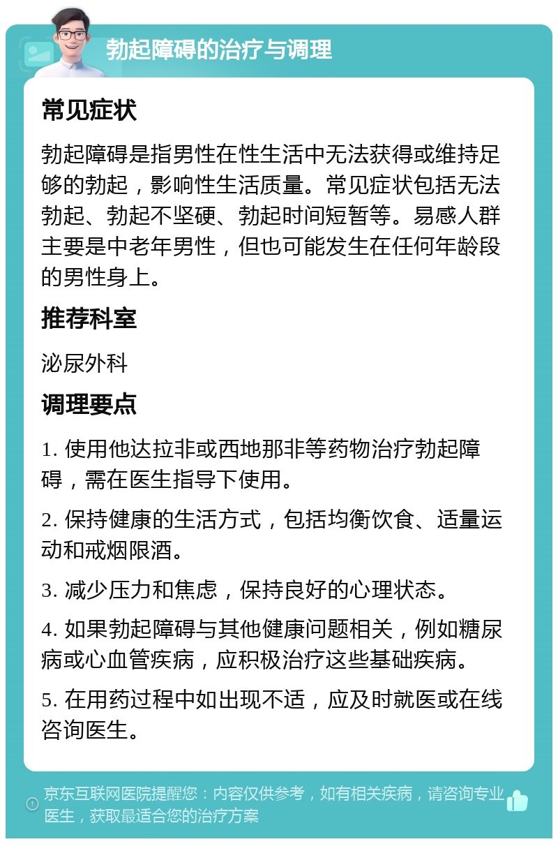 勃起障碍的治疗与调理 常见症状 勃起障碍是指男性在性生活中无法获得或维持足够的勃起，影响性生活质量。常见症状包括无法勃起、勃起不坚硬、勃起时间短暂等。易感人群主要是中老年男性，但也可能发生在任何年龄段的男性身上。 推荐科室 泌尿外科 调理要点 1. 使用他达拉非或西地那非等药物治疗勃起障碍，需在医生指导下使用。 2. 保持健康的生活方式，包括均衡饮食、适量运动和戒烟限酒。 3. 减少压力和焦虑，保持良好的心理状态。 4. 如果勃起障碍与其他健康问题相关，例如糖尿病或心血管疾病，应积极治疗这些基础疾病。 5. 在用药过程中如出现不适，应及时就医或在线咨询医生。