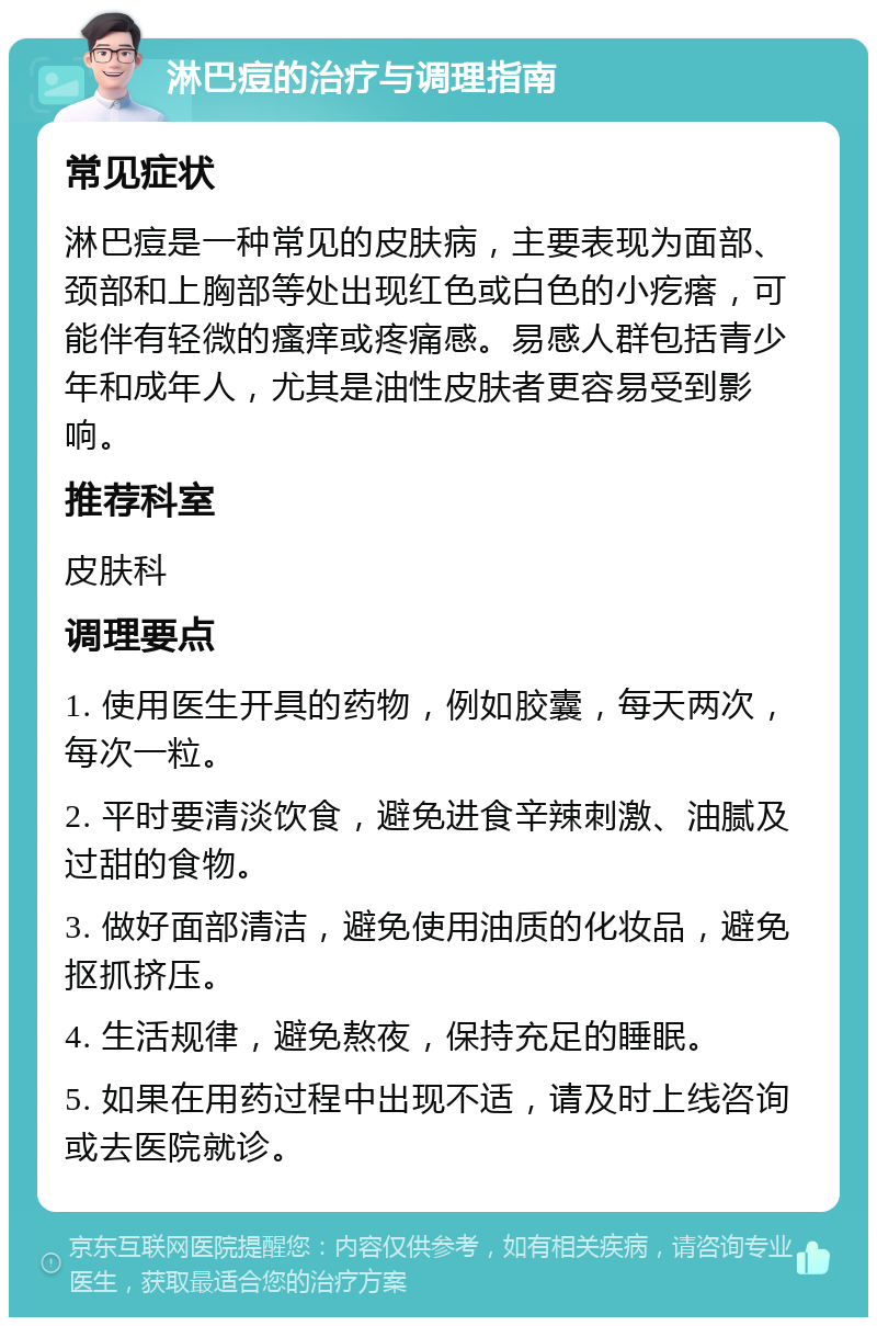 淋巴痘的治疗与调理指南 常见症状 淋巴痘是一种常见的皮肤病，主要表现为面部、颈部和上胸部等处出现红色或白色的小疙瘩，可能伴有轻微的瘙痒或疼痛感。易感人群包括青少年和成年人，尤其是油性皮肤者更容易受到影响。 推荐科室 皮肤科 调理要点 1. 使用医生开具的药物，例如胶囊，每天两次，每次一粒。 2. 平时要清淡饮食，避免进食辛辣刺激、油腻及过甜的食物。 3. 做好面部清洁，避免使用油质的化妆品，避免抠抓挤压。 4. 生活规律，避免熬夜，保持充足的睡眠。 5. 如果在用药过程中出现不适，请及时上线咨询或去医院就诊。