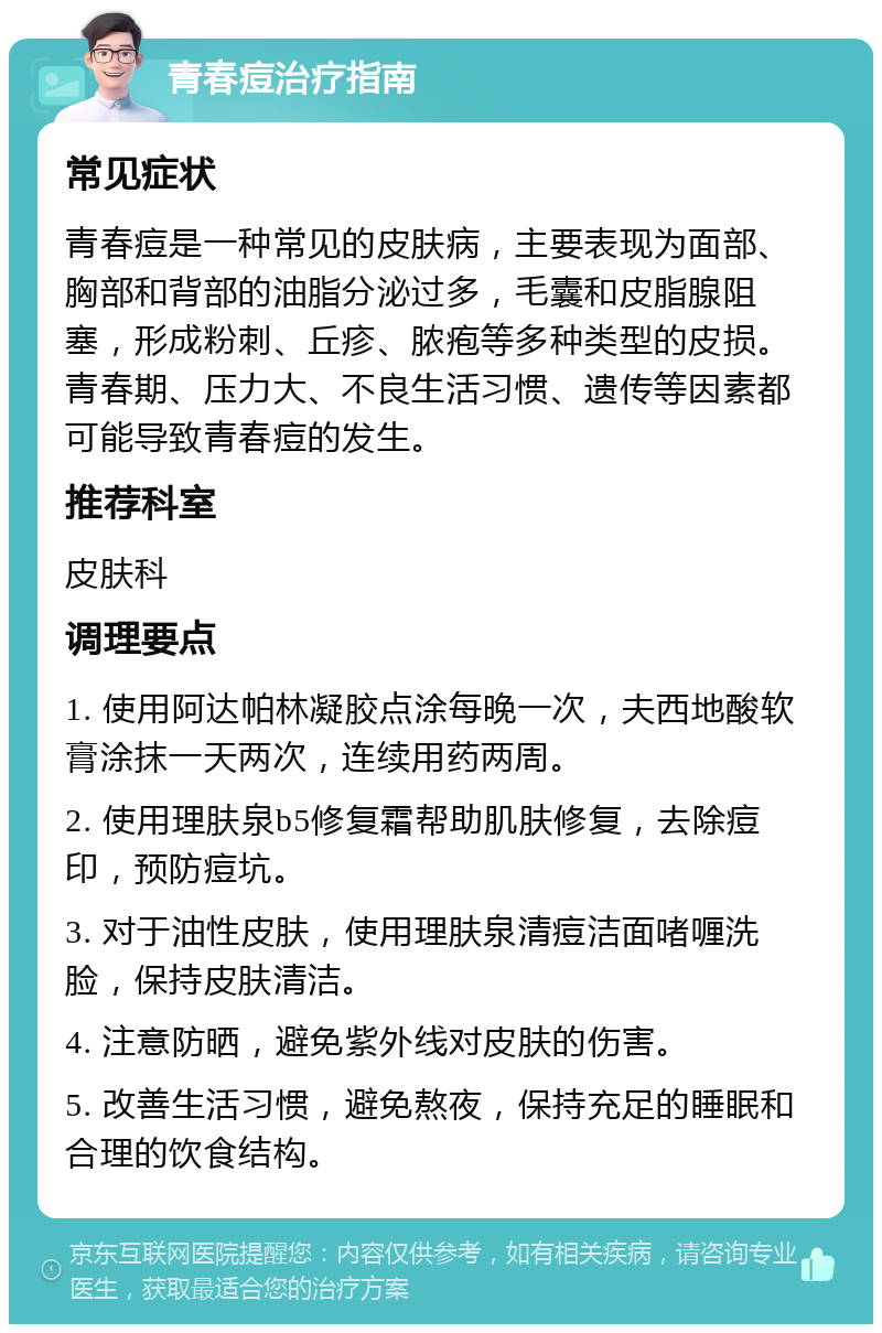 青春痘治疗指南 常见症状 青春痘是一种常见的皮肤病，主要表现为面部、胸部和背部的油脂分泌过多，毛囊和皮脂腺阻塞，形成粉刺、丘疹、脓疱等多种类型的皮损。青春期、压力大、不良生活习惯、遗传等因素都可能导致青春痘的发生。 推荐科室 皮肤科 调理要点 1. 使用阿达帕林凝胶点涂每晚一次，夫西地酸软膏涂抹一天两次，连续用药两周。 2. 使用理肤泉b5修复霜帮助肌肤修复，去除痘印，预防痘坑。 3. 对于油性皮肤，使用理肤泉清痘洁面啫喱洗脸，保持皮肤清洁。 4. 注意防晒，避免紫外线对皮肤的伤害。 5. 改善生活习惯，避免熬夜，保持充足的睡眠和合理的饮食结构。