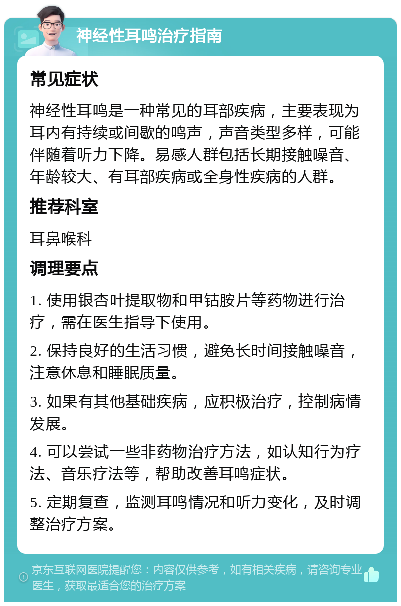 神经性耳鸣治疗指南 常见症状 神经性耳鸣是一种常见的耳部疾病，主要表现为耳内有持续或间歇的鸣声，声音类型多样，可能伴随着听力下降。易感人群包括长期接触噪音、年龄较大、有耳部疾病或全身性疾病的人群。 推荐科室 耳鼻喉科 调理要点 1. 使用银杏叶提取物和甲钴胺片等药物进行治疗，需在医生指导下使用。 2. 保持良好的生活习惯，避免长时间接触噪音，注意休息和睡眠质量。 3. 如果有其他基础疾病，应积极治疗，控制病情发展。 4. 可以尝试一些非药物治疗方法，如认知行为疗法、音乐疗法等，帮助改善耳鸣症状。 5. 定期复查，监测耳鸣情况和听力变化，及时调整治疗方案。