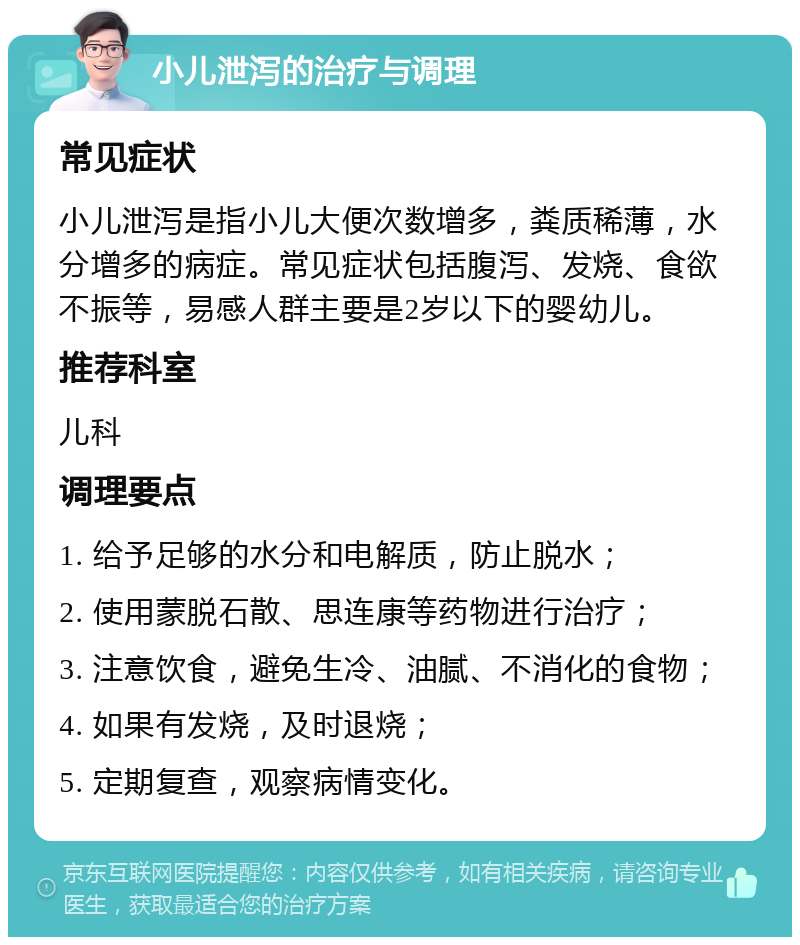 小儿泄泻的治疗与调理 常见症状 小儿泄泻是指小儿大便次数增多，粪质稀薄，水分增多的病症。常见症状包括腹泻、发烧、食欲不振等，易感人群主要是2岁以下的婴幼儿。 推荐科室 儿科 调理要点 1. 给予足够的水分和电解质，防止脱水； 2. 使用蒙脱石散、思连康等药物进行治疗； 3. 注意饮食，避免生冷、油腻、不消化的食物； 4. 如果有发烧，及时退烧； 5. 定期复查，观察病情变化。