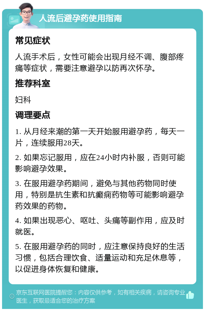 人流后避孕药使用指南 常见症状 人流手术后，女性可能会出现月经不调、腹部疼痛等症状，需要注意避孕以防再次怀孕。 推荐科室 妇科 调理要点 1. 从月经来潮的第一天开始服用避孕药，每天一片，连续服用28天。 2. 如果忘记服用，应在24小时内补服，否则可能影响避孕效果。 3. 在服用避孕药期间，避免与其他药物同时使用，特别是抗生素和抗癫痫药物等可能影响避孕药效果的药物。 4. 如果出现恶心、呕吐、头痛等副作用，应及时就医。 5. 在服用避孕药的同时，应注意保持良好的生活习惯，包括合理饮食、适量运动和充足休息等，以促进身体恢复和健康。