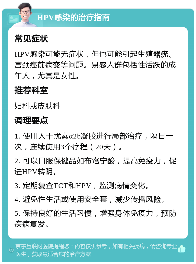 HPV感染的治疗指南 常见症状 HPV感染可能无症状，但也可能引起生殖器疣、宫颈癌前病变等问题。易感人群包括性活跃的成年人，尤其是女性。 推荐科室 妇科或皮肤科 调理要点 1. 使用人干扰素α2b凝胶进行局部治疗，隔日一次，连续使用3个疗程（20天）。 2. 可以口服保健品如布洛宁酸，提高免疫力，促进HPV转阴。 3. 定期复查TCT和HPV，监测病情变化。 4. 避免性生活或使用安全套，减少传播风险。 5. 保持良好的生活习惯，增强身体免疫力，预防疾病复发。