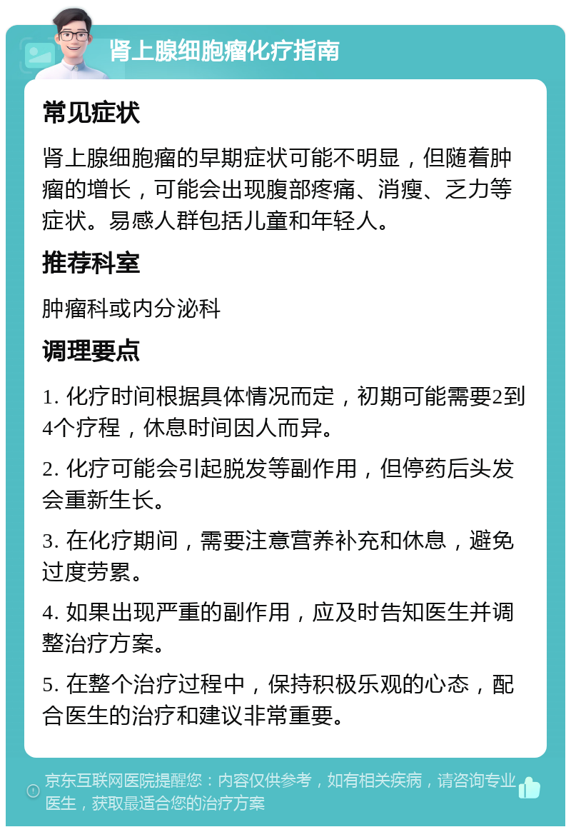 肾上腺细胞瘤化疗指南 常见症状 肾上腺细胞瘤的早期症状可能不明显，但随着肿瘤的增长，可能会出现腹部疼痛、消瘦、乏力等症状。易感人群包括儿童和年轻人。 推荐科室 肿瘤科或内分泌科 调理要点 1. 化疗时间根据具体情况而定，初期可能需要2到4个疗程，休息时间因人而异。 2. 化疗可能会引起脱发等副作用，但停药后头发会重新生长。 3. 在化疗期间，需要注意营养补充和休息，避免过度劳累。 4. 如果出现严重的副作用，应及时告知医生并调整治疗方案。 5. 在整个治疗过程中，保持积极乐观的心态，配合医生的治疗和建议非常重要。