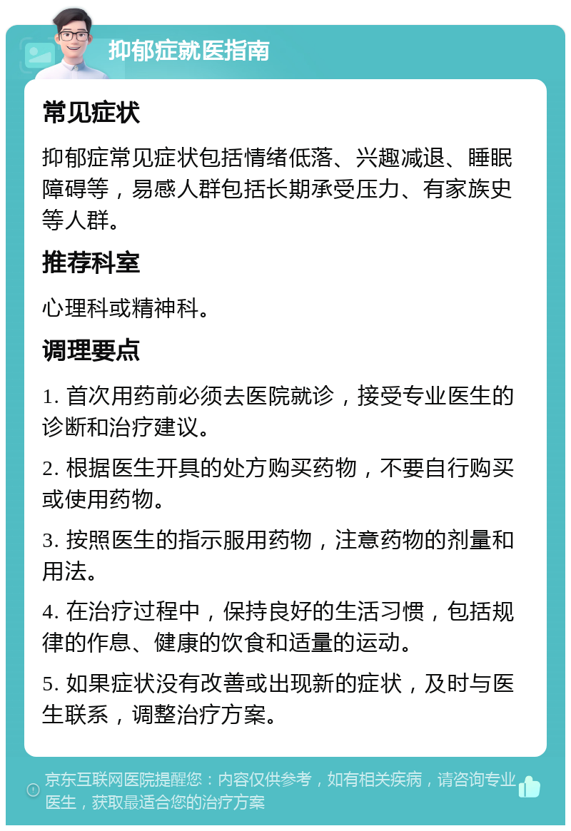 抑郁症就医指南 常见症状 抑郁症常见症状包括情绪低落、兴趣减退、睡眠障碍等，易感人群包括长期承受压力、有家族史等人群。 推荐科室 心理科或精神科。 调理要点 1. 首次用药前必须去医院就诊，接受专业医生的诊断和治疗建议。 2. 根据医生开具的处方购买药物，不要自行购买或使用药物。 3. 按照医生的指示服用药物，注意药物的剂量和用法。 4. 在治疗过程中，保持良好的生活习惯，包括规律的作息、健康的饮食和适量的运动。 5. 如果症状没有改善或出现新的症状，及时与医生联系，调整治疗方案。