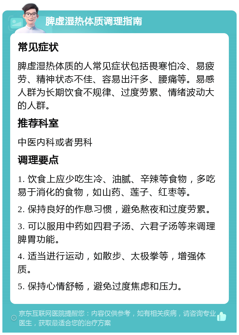 脾虚湿热体质调理指南 常见症状 脾虚湿热体质的人常见症状包括畏寒怕冷、易疲劳、精神状态不佳、容易出汗多、腰痛等。易感人群为长期饮食不规律、过度劳累、情绪波动大的人群。 推荐科室 中医内科或者男科 调理要点 1. 饮食上应少吃生冷、油腻、辛辣等食物，多吃易于消化的食物，如山药、莲子、红枣等。 2. 保持良好的作息习惯，避免熬夜和过度劳累。 3. 可以服用中药如四君子汤、六君子汤等来调理脾胃功能。 4. 适当进行运动，如散步、太极拳等，增强体质。 5. 保持心情舒畅，避免过度焦虑和压力。