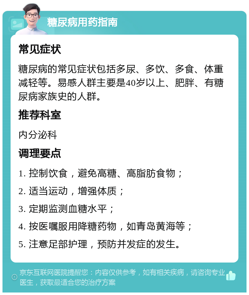 糖尿病用药指南 常见症状 糖尿病的常见症状包括多尿、多饮、多食、体重减轻等。易感人群主要是40岁以上、肥胖、有糖尿病家族史的人群。 推荐科室 内分泌科 调理要点 1. 控制饮食，避免高糖、高脂肪食物； 2. 适当运动，增强体质； 3. 定期监测血糖水平； 4. 按医嘱服用降糖药物，如青岛黄海等； 5. 注意足部护理，预防并发症的发生。