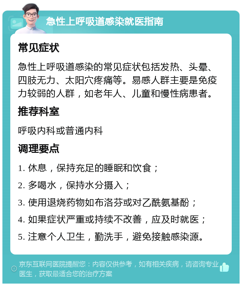 急性上呼吸道感染就医指南 常见症状 急性上呼吸道感染的常见症状包括发热、头晕、四肢无力、太阳穴疼痛等。易感人群主要是免疫力较弱的人群，如老年人、儿童和慢性病患者。 推荐科室 呼吸内科或普通内科 调理要点 1. 休息，保持充足的睡眠和饮食； 2. 多喝水，保持水分摄入； 3. 使用退烧药物如布洛芬或对乙酰氨基酚； 4. 如果症状严重或持续不改善，应及时就医； 5. 注意个人卫生，勤洗手，避免接触感染源。