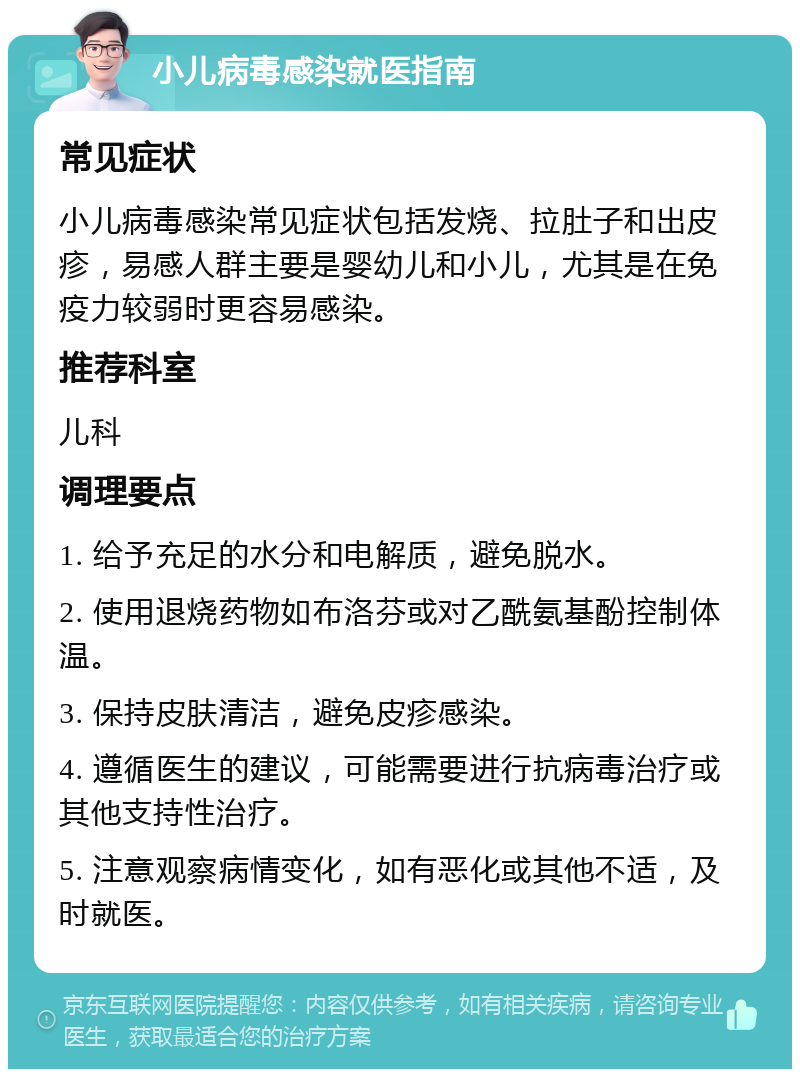 小儿病毒感染就医指南 常见症状 小儿病毒感染常见症状包括发烧、拉肚子和出皮疹，易感人群主要是婴幼儿和小儿，尤其是在免疫力较弱时更容易感染。 推荐科室 儿科 调理要点 1. 给予充足的水分和电解质，避免脱水。 2. 使用退烧药物如布洛芬或对乙酰氨基酚控制体温。 3. 保持皮肤清洁，避免皮疹感染。 4. 遵循医生的建议，可能需要进行抗病毒治疗或其他支持性治疗。 5. 注意观察病情变化，如有恶化或其他不适，及时就医。