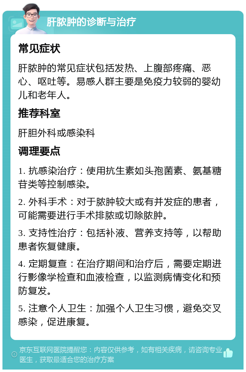 肝脓肿的诊断与治疗 常见症状 肝脓肿的常见症状包括发热、上腹部疼痛、恶心、呕吐等。易感人群主要是免疫力较弱的婴幼儿和老年人。 推荐科室 肝胆外科或感染科 调理要点 1. 抗感染治疗：使用抗生素如头孢菌素、氨基糖苷类等控制感染。 2. 外科手术：对于脓肿较大或有并发症的患者，可能需要进行手术排脓或切除脓肿。 3. 支持性治疗：包括补液、营养支持等，以帮助患者恢复健康。 4. 定期复查：在治疗期间和治疗后，需要定期进行影像学检查和血液检查，以监测病情变化和预防复发。 5. 注意个人卫生：加强个人卫生习惯，避免交叉感染，促进康复。