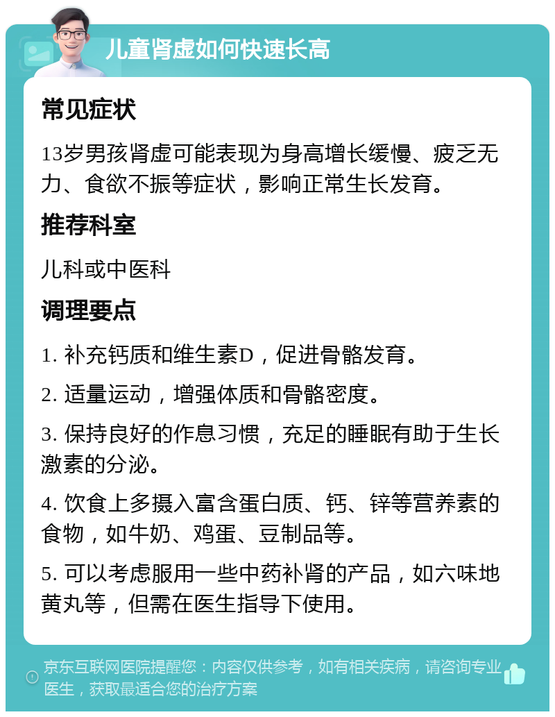 儿童肾虚如何快速长高 常见症状 13岁男孩肾虚可能表现为身高增长缓慢、疲乏无力、食欲不振等症状，影响正常生长发育。 推荐科室 儿科或中医科 调理要点 1. 补充钙质和维生素D，促进骨骼发育。 2. 适量运动，增强体质和骨骼密度。 3. 保持良好的作息习惯，充足的睡眠有助于生长激素的分泌。 4. 饮食上多摄入富含蛋白质、钙、锌等营养素的食物，如牛奶、鸡蛋、豆制品等。 5. 可以考虑服用一些中药补肾的产品，如六味地黄丸等，但需在医生指导下使用。