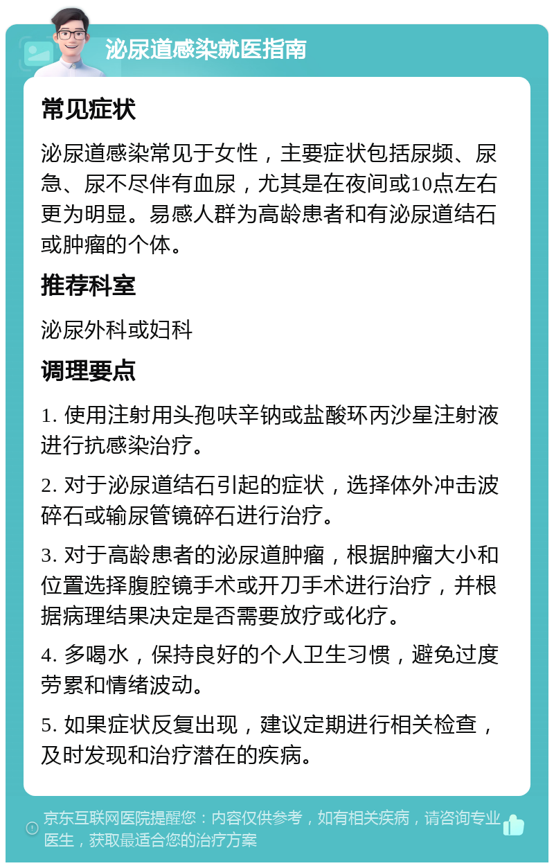 泌尿道感染就医指南 常见症状 泌尿道感染常见于女性，主要症状包括尿频、尿急、尿不尽伴有血尿，尤其是在夜间或10点左右更为明显。易感人群为高龄患者和有泌尿道结石或肿瘤的个体。 推荐科室 泌尿外科或妇科 调理要点 1. 使用注射用头孢呋辛钠或盐酸环丙沙星注射液进行抗感染治疗。 2. 对于泌尿道结石引起的症状，选择体外冲击波碎石或输尿管镜碎石进行治疗。 3. 对于高龄患者的泌尿道肿瘤，根据肿瘤大小和位置选择腹腔镜手术或开刀手术进行治疗，并根据病理结果决定是否需要放疗或化疗。 4. 多喝水，保持良好的个人卫生习惯，避免过度劳累和情绪波动。 5. 如果症状反复出现，建议定期进行相关检查，及时发现和治疗潜在的疾病。