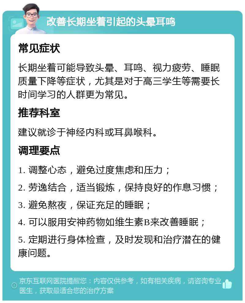 改善长期坐着引起的头晕耳鸣 常见症状 长期坐着可能导致头晕、耳鸣、视力疲劳、睡眠质量下降等症状，尤其是对于高三学生等需要长时间学习的人群更为常见。 推荐科室 建议就诊于神经内科或耳鼻喉科。 调理要点 1. 调整心态，避免过度焦虑和压力； 2. 劳逸结合，适当锻炼，保持良好的作息习惯； 3. 避免熬夜，保证充足的睡眠； 4. 可以服用安神药物如维生素B来改善睡眠； 5. 定期进行身体检查，及时发现和治疗潜在的健康问题。