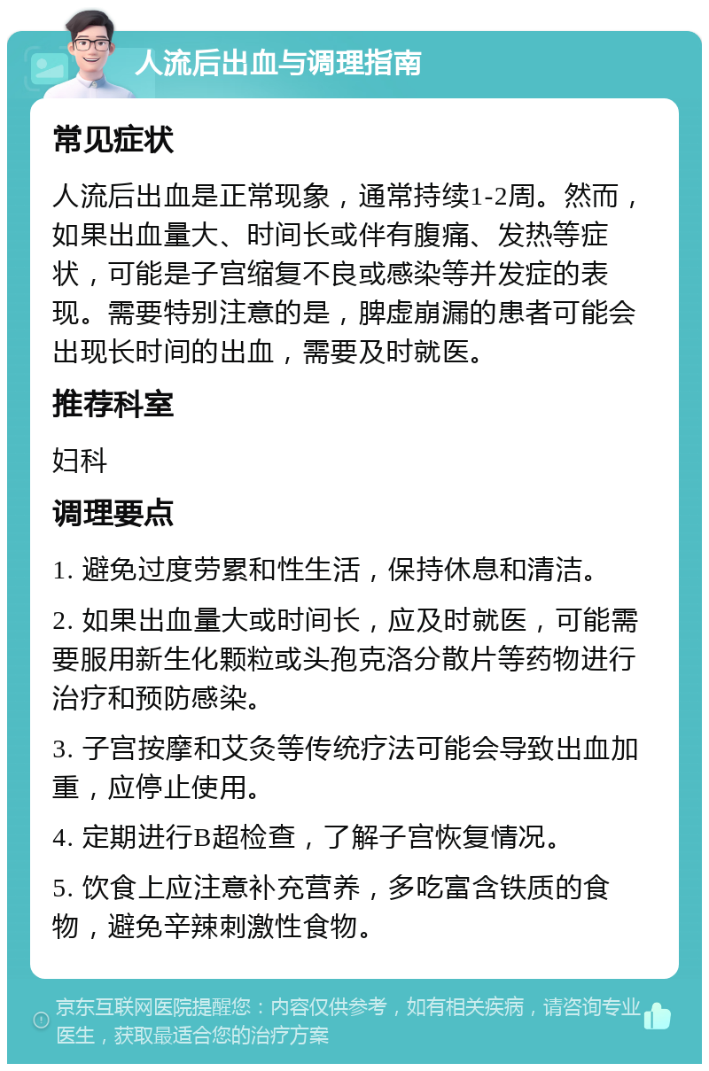 人流后出血与调理指南 常见症状 人流后出血是正常现象，通常持续1-2周。然而，如果出血量大、时间长或伴有腹痛、发热等症状，可能是子宫缩复不良或感染等并发症的表现。需要特别注意的是，脾虚崩漏的患者可能会出现长时间的出血，需要及时就医。 推荐科室 妇科 调理要点 1. 避免过度劳累和性生活，保持休息和清洁。 2. 如果出血量大或时间长，应及时就医，可能需要服用新生化颗粒或头孢克洛分散片等药物进行治疗和预防感染。 3. 子宫按摩和艾灸等传统疗法可能会导致出血加重，应停止使用。 4. 定期进行B超检查，了解子宫恢复情况。 5. 饮食上应注意补充营养，多吃富含铁质的食物，避免辛辣刺激性食物。