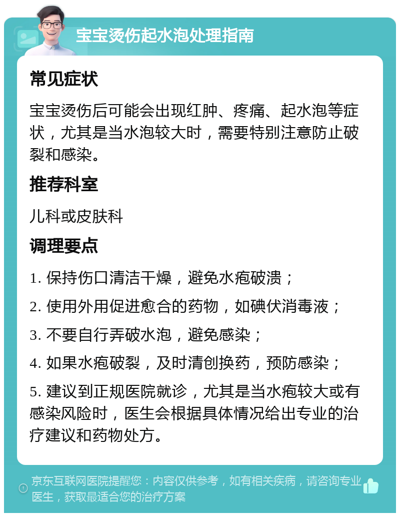 宝宝烫伤起水泡处理指南 常见症状 宝宝烫伤后可能会出现红肿、疼痛、起水泡等症状，尤其是当水泡较大时，需要特别注意防止破裂和感染。 推荐科室 儿科或皮肤科 调理要点 1. 保持伤口清洁干燥，避免水疱破溃； 2. 使用外用促进愈合的药物，如碘伏消毒液； 3. 不要自行弄破水泡，避免感染； 4. 如果水疱破裂，及时清创换药，预防感染； 5. 建议到正规医院就诊，尤其是当水疱较大或有感染风险时，医生会根据具体情况给出专业的治疗建议和药物处方。