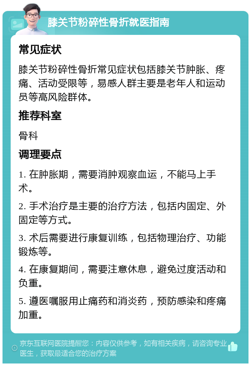 膝关节粉碎性骨折就医指南 常见症状 膝关节粉碎性骨折常见症状包括膝关节肿胀、疼痛、活动受限等，易感人群主要是老年人和运动员等高风险群体。 推荐科室 骨科 调理要点 1. 在肿胀期，需要消肿观察血运，不能马上手术。 2. 手术治疗是主要的治疗方法，包括内固定、外固定等方式。 3. 术后需要进行康复训练，包括物理治疗、功能锻炼等。 4. 在康复期间，需要注意休息，避免过度活动和负重。 5. 遵医嘱服用止痛药和消炎药，预防感染和疼痛加重。