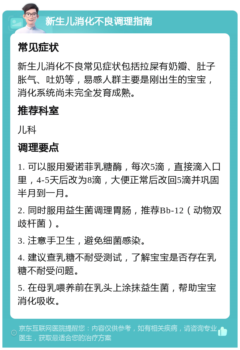 新生儿消化不良调理指南 常见症状 新生儿消化不良常见症状包括拉屎有奶瓣、肚子胀气、吐奶等，易感人群主要是刚出生的宝宝，消化系统尚未完全发育成熟。 推荐科室 儿科 调理要点 1. 可以服用爱诺菲乳糖酶，每次5滴，直接滴入口里，4-5天后改为8滴，大便正常后改回5滴并巩固半月到一月。 2. 同时服用益生菌调理胃肠，推荐Bb-12（动物双歧杆菌）。 3. 注意手卫生，避免细菌感染。 4. 建议查乳糖不耐受测试，了解宝宝是否存在乳糖不耐受问题。 5. 在母乳喂养前在乳头上涂抹益生菌，帮助宝宝消化吸收。