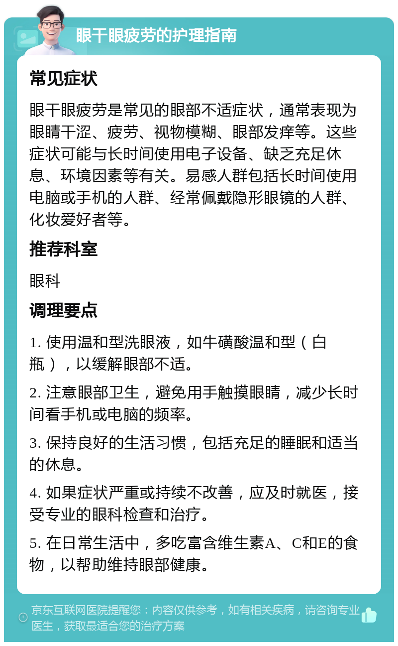 眼干眼疲劳的护理指南 常见症状 眼干眼疲劳是常见的眼部不适症状，通常表现为眼睛干涩、疲劳、视物模糊、眼部发痒等。这些症状可能与长时间使用电子设备、缺乏充足休息、环境因素等有关。易感人群包括长时间使用电脑或手机的人群、经常佩戴隐形眼镜的人群、化妆爱好者等。 推荐科室 眼科 调理要点 1. 使用温和型洗眼液，如牛磺酸温和型（白瓶），以缓解眼部不适。 2. 注意眼部卫生，避免用手触摸眼睛，减少长时间看手机或电脑的频率。 3. 保持良好的生活习惯，包括充足的睡眠和适当的休息。 4. 如果症状严重或持续不改善，应及时就医，接受专业的眼科检查和治疗。 5. 在日常生活中，多吃富含维生素A、C和E的食物，以帮助维持眼部健康。