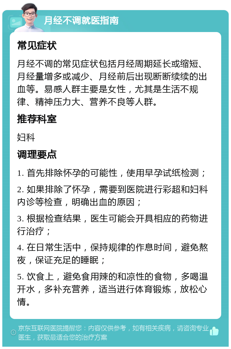 月经不调就医指南 常见症状 月经不调的常见症状包括月经周期延长或缩短、月经量增多或减少、月经前后出现断断续续的出血等。易感人群主要是女性，尤其是生活不规律、精神压力大、营养不良等人群。 推荐科室 妇科 调理要点 1. 首先排除怀孕的可能性，使用早孕试纸检测； 2. 如果排除了怀孕，需要到医院进行彩超和妇科内诊等检查，明确出血的原因； 3. 根据检查结果，医生可能会开具相应的药物进行治疗； 4. 在日常生活中，保持规律的作息时间，避免熬夜，保证充足的睡眠； 5. 饮食上，避免食用辣的和凉性的食物，多喝温开水，多补充营养，适当进行体育锻炼，放松心情。