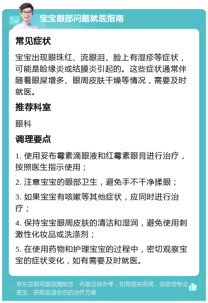 宝宝眼部问题就医指南 常见症状 宝宝出现眼珠红、流眼泪、脸上有湿疹等症状，可能是睑缘炎或结膜炎引起的。这些症状通常伴随着眼屎增多、眼周皮肤干燥等情况，需要及时就医。 推荐科室 眼科 调理要点 1. 使用妥布霉素滴眼液和红霉素眼膏进行治疗，按照医生指示使用； 2. 注意宝宝的眼部卫生，避免手不干净揉眼； 3. 如果宝宝有咳嗽等其他症状，应同时进行治疗； 4. 保持宝宝眼周皮肤的清洁和湿润，避免使用刺激性化妆品或洗涤剂； 5. 在使用药物和护理宝宝的过程中，密切观察宝宝的症状变化，如有需要及时就医。