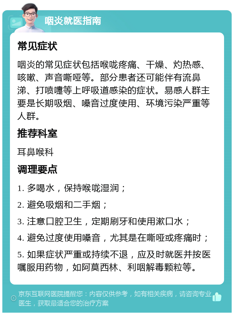 咽炎就医指南 常见症状 咽炎的常见症状包括喉咙疼痛、干燥、灼热感、咳嗽、声音嘶哑等。部分患者还可能伴有流鼻涕、打喷嚏等上呼吸道感染的症状。易感人群主要是长期吸烟、嗓音过度使用、环境污染严重等人群。 推荐科室 耳鼻喉科 调理要点 1. 多喝水，保持喉咙湿润； 2. 避免吸烟和二手烟； 3. 注意口腔卫生，定期刷牙和使用漱口水； 4. 避免过度使用嗓音，尤其是在嘶哑或疼痛时； 5. 如果症状严重或持续不退，应及时就医并按医嘱服用药物，如阿莫西林、利咽解毒颗粒等。