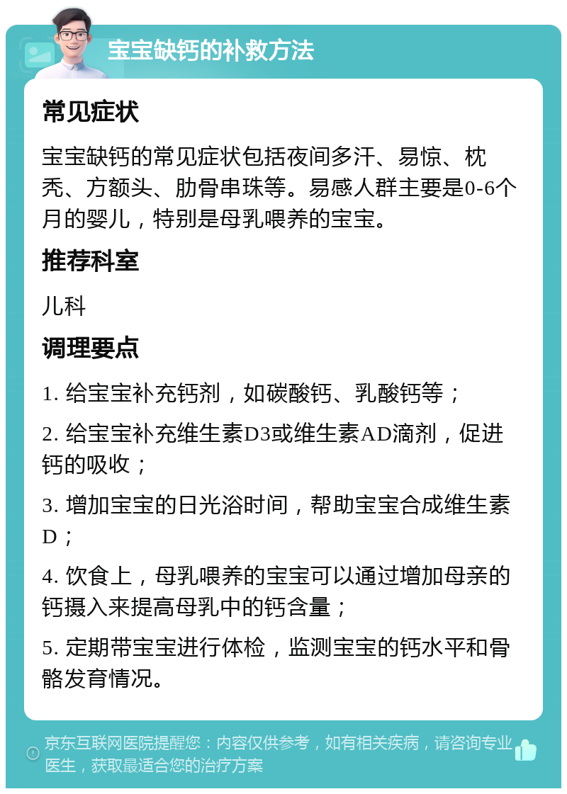 宝宝缺钙的补救方法 常见症状 宝宝缺钙的常见症状包括夜间多汗、易惊、枕秃、方额头、肋骨串珠等。易感人群主要是0-6个月的婴儿，特别是母乳喂养的宝宝。 推荐科室 儿科 调理要点 1. 给宝宝补充钙剂，如碳酸钙、乳酸钙等； 2. 给宝宝补充维生素D3或维生素AD滴剂，促进钙的吸收； 3. 增加宝宝的日光浴时间，帮助宝宝合成维生素D； 4. 饮食上，母乳喂养的宝宝可以通过增加母亲的钙摄入来提高母乳中的钙含量； 5. 定期带宝宝进行体检，监测宝宝的钙水平和骨骼发育情况。