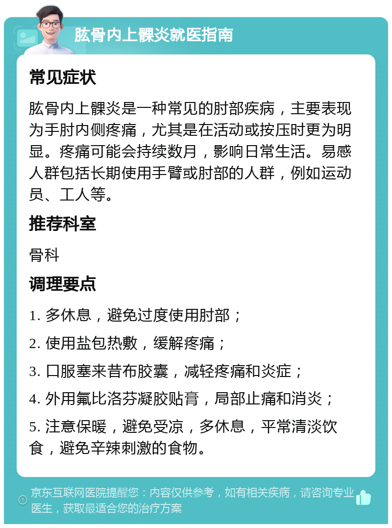 肱骨内上髁炎就医指南 常见症状 肱骨内上髁炎是一种常见的肘部疾病，主要表现为手肘内侧疼痛，尤其是在活动或按压时更为明显。疼痛可能会持续数月，影响日常生活。易感人群包括长期使用手臂或肘部的人群，例如运动员、工人等。 推荐科室 骨科 调理要点 1. 多休息，避免过度使用肘部； 2. 使用盐包热敷，缓解疼痛； 3. 口服塞来昔布胶囊，减轻疼痛和炎症； 4. 外用氟比洛芬凝胶贴膏，局部止痛和消炎； 5. 注意保暖，避免受凉，多休息，平常清淡饮食，避免辛辣刺激的食物。