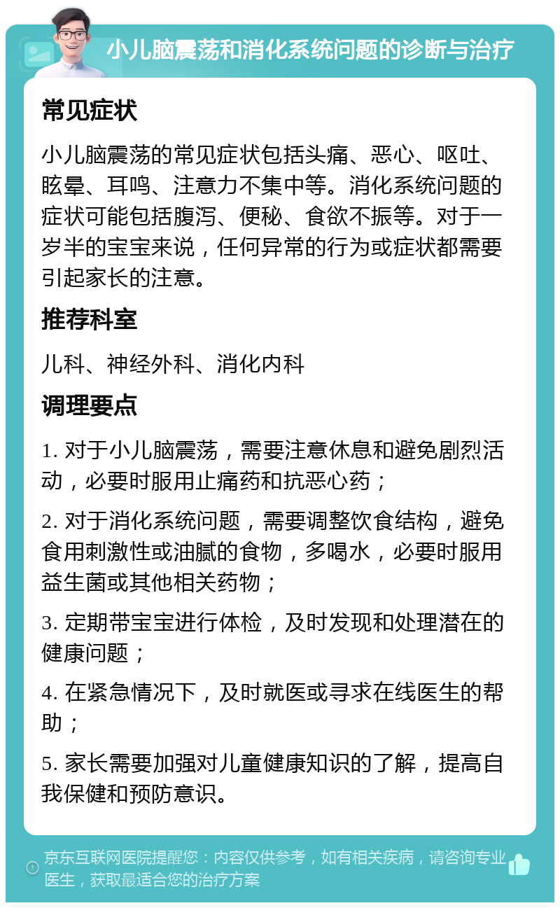 小儿脑震荡和消化系统问题的诊断与治疗 常见症状 小儿脑震荡的常见症状包括头痛、恶心、呕吐、眩晕、耳鸣、注意力不集中等。消化系统问题的症状可能包括腹泻、便秘、食欲不振等。对于一岁半的宝宝来说，任何异常的行为或症状都需要引起家长的注意。 推荐科室 儿科、神经外科、消化内科 调理要点 1. 对于小儿脑震荡，需要注意休息和避免剧烈活动，必要时服用止痛药和抗恶心药； 2. 对于消化系统问题，需要调整饮食结构，避免食用刺激性或油腻的食物，多喝水，必要时服用益生菌或其他相关药物； 3. 定期带宝宝进行体检，及时发现和处理潜在的健康问题； 4. 在紧急情况下，及时就医或寻求在线医生的帮助； 5. 家长需要加强对儿童健康知识的了解，提高自我保健和预防意识。