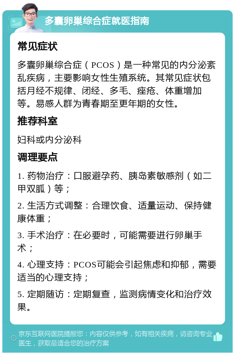 多囊卵巢综合症就医指南 常见症状 多囊卵巢综合症（PCOS）是一种常见的内分泌紊乱疾病，主要影响女性生殖系统。其常见症状包括月经不规律、闭经、多毛、痤疮、体重增加等。易感人群为青春期至更年期的女性。 推荐科室 妇科或内分泌科 调理要点 1. 药物治疗：口服避孕药、胰岛素敏感剂（如二甲双胍）等； 2. 生活方式调整：合理饮食、适量运动、保持健康体重； 3. 手术治疗：在必要时，可能需要进行卵巢手术； 4. 心理支持：PCOS可能会引起焦虑和抑郁，需要适当的心理支持； 5. 定期随访：定期复查，监测病情变化和治疗效果。