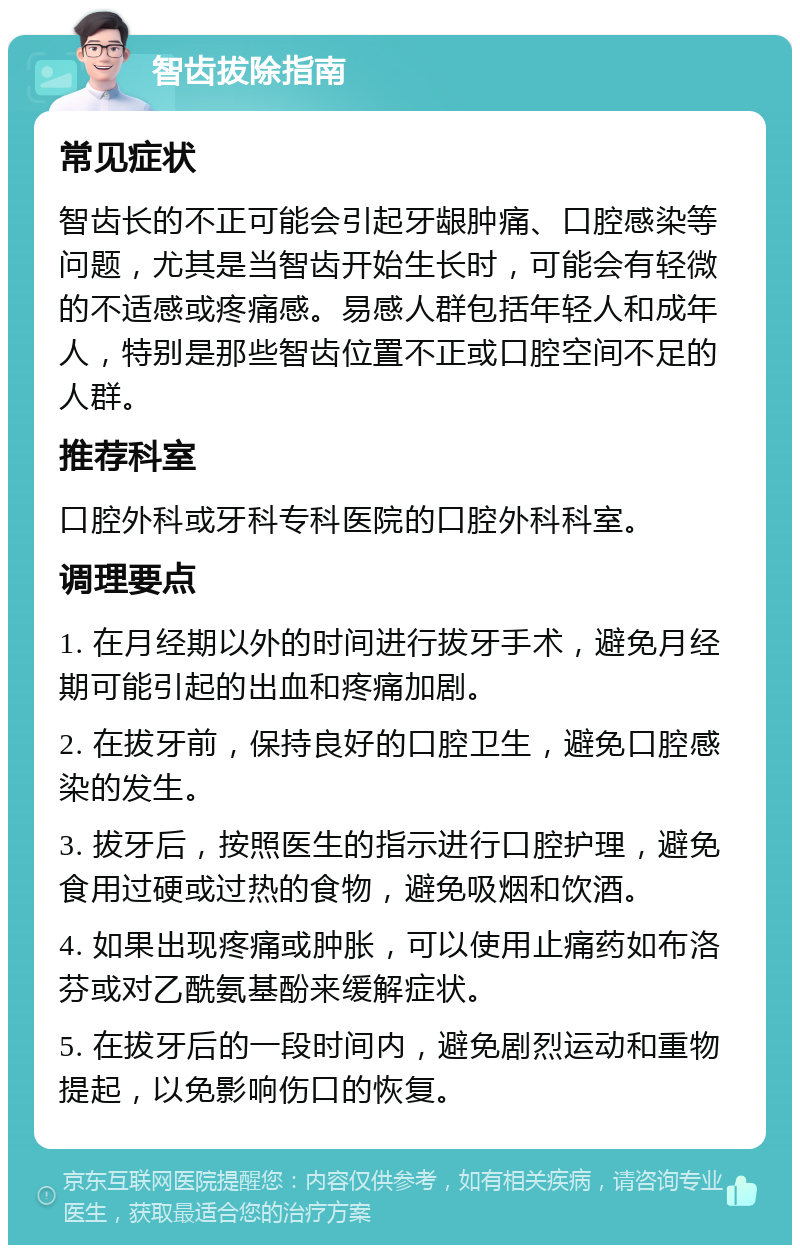 智齿拔除指南 常见症状 智齿长的不正可能会引起牙龈肿痛、口腔感染等问题，尤其是当智齿开始生长时，可能会有轻微的不适感或疼痛感。易感人群包括年轻人和成年人，特别是那些智齿位置不正或口腔空间不足的人群。 推荐科室 口腔外科或牙科专科医院的口腔外科科室。 调理要点 1. 在月经期以外的时间进行拔牙手术，避免月经期可能引起的出血和疼痛加剧。 2. 在拔牙前，保持良好的口腔卫生，避免口腔感染的发生。 3. 拔牙后，按照医生的指示进行口腔护理，避免食用过硬或过热的食物，避免吸烟和饮酒。 4. 如果出现疼痛或肿胀，可以使用止痛药如布洛芬或对乙酰氨基酚来缓解症状。 5. 在拔牙后的一段时间内，避免剧烈运动和重物提起，以免影响伤口的恢复。