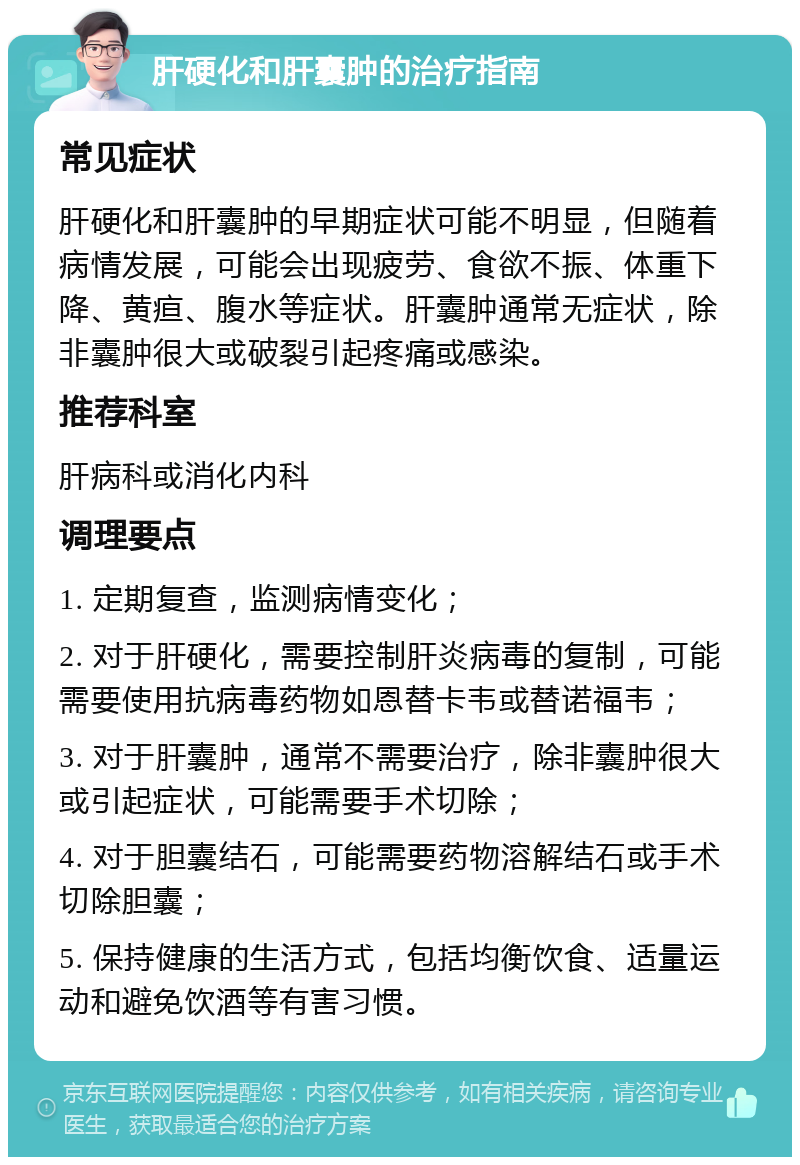 肝硬化和肝囊肿的治疗指南 常见症状 肝硬化和肝囊肿的早期症状可能不明显，但随着病情发展，可能会出现疲劳、食欲不振、体重下降、黄疸、腹水等症状。肝囊肿通常无症状，除非囊肿很大或破裂引起疼痛或感染。 推荐科室 肝病科或消化内科 调理要点 1. 定期复查，监测病情变化； 2. 对于肝硬化，需要控制肝炎病毒的复制，可能需要使用抗病毒药物如恩替卡韦或替诺福韦； 3. 对于肝囊肿，通常不需要治疗，除非囊肿很大或引起症状，可能需要手术切除； 4. 对于胆囊结石，可能需要药物溶解结石或手术切除胆囊； 5. 保持健康的生活方式，包括均衡饮食、适量运动和避免饮酒等有害习惯。