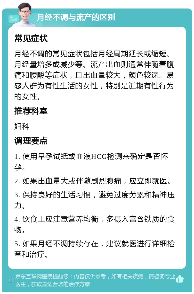 月经不调与流产的区别 常见症状 月经不调的常见症状包括月经周期延长或缩短、月经量增多或减少等。流产出血则通常伴随着腹痛和腰酸等症状，且出血量较大，颜色较深。易感人群为有性生活的女性，特别是近期有性行为的女性。 推荐科室 妇科 调理要点 1. 使用早孕试纸或血液HCG检测来确定是否怀孕。 2. 如果出血量大或伴随剧烈腹痛，应立即就医。 3. 保持良好的生活习惯，避免过度劳累和精神压力。 4. 饮食上应注意营养均衡，多摄入富含铁质的食物。 5. 如果月经不调持续存在，建议就医进行详细检查和治疗。